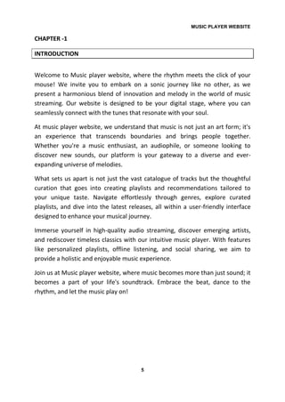 MUSIC PLAYER WEBSITE
5
CHAPTER -1
INTRODUCTION
Welcome to Music player website, where the rhythm meets the click of your
mouse! We invite you to embark on a sonic journey like no other, as we
present a harmonious blend of innovation and melody in the world of music
streaming. Our website is designed to be your digital stage, where you can
seamlessly connect with the tunes that resonate with your soul.
At music player website, we understand that music is not just an art form; it's
an experience that transcends boundaries and brings people together.
Whether you're a music enthusiast, an audiophile, or someone looking to
discover new sounds, our platform is your gateway to a diverse and ever-
expanding universe of melodies.
What sets us apart is not just the vast catalogue of tracks but the thoughtful
curation that goes into creating playlists and recommendations tailored to
your unique taste. Navigate effortlessly through genres, explore curated
playlists, and dive into the latest releases, all within a user-friendly interface
designed to enhance your musical journey.
Immerse yourself in high-quality audio streaming, discover emerging artists,
and rediscover timeless classics with our intuitive music player. With features
like personalized playlists, offline listening, and social sharing, we aim to
provide a holistic and enjoyable music experience.
Join us at Music player website, where music becomes more than just sound; it
becomes a part of your life's soundtrack. Embrace the beat, dance to the
rhythm, and let the music play on!
 