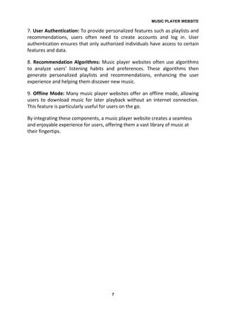 MUSIC PLAYER WEBSITE
7
7. User Authentication: To provide personalized features such as playlists and
recommendations, users often need to create accounts and log in. User
authentication ensures that only authorized individuals have access to certain
features and data.
8. Recommendation Algorithms: Music player websites often use algorithms
to analyze users' listening habits and preferences. These algorithms then
generate personalized playlists and recommendations, enhancing the user
experience and helping them discover new music.
9. Offline Mode: Many music player websites offer an offline mode, allowing
users to download music for later playback without an internet connection.
This feature is particularly useful for users on the go.
By integrating these components, a music player website creates a seamless
and enjoyable experience for users, offering them a vast library of music at
their fingertips.
 
