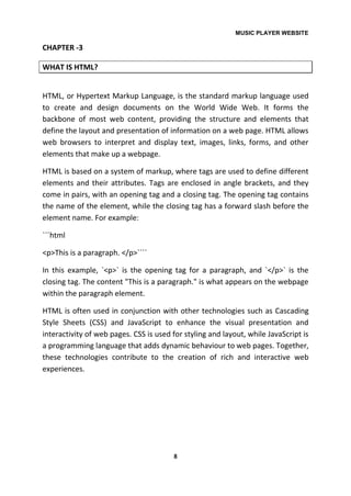 MUSIC PLAYER WEBSITE
8
CHAPTER -3
WHAT IS HTML?
HTML, or Hypertext Markup Language, is the standard markup language used
to create and design documents on the World Wide Web. It forms the
backbone of most web content, providing the structure and elements that
define the layout and presentation of information on a web page. HTML allows
web browsers to interpret and display text, images, links, forms, and other
elements that make up a webpage.
HTML is based on a system of markup, where tags are used to define different
elements and their attributes. Tags are enclosed in angle brackets, and they
come in pairs, with an opening tag and a closing tag. The opening tag contains
the name of the element, while the closing tag has a forward slash before the
element name. For example:
```html
<p>This is a paragraph. </p>````
In this example, `<p>` is the opening tag for a paragraph, and `</p>` is the
closing tag. The content "This is a paragraph." is what appears on the webpage
within the paragraph element.
HTML is often used in conjunction with other technologies such as Cascading
Style Sheets (CSS) and JavaScript to enhance the visual presentation and
interactivity of web pages. CSS is used for styling and layout, while JavaScript is
a programming language that adds dynamic behaviour to web pages. Together,
these technologies contribute to the creation of rich and interactive web
experiences.
 