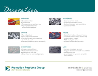 Decoration
     EMBROIDERY                                     HEAT TRANSFER
     • Classic decoration                           • Allows for extreme detail
     • Cost effective                               • Perfect logos with many colours
     • Thread colours to match any logo             • Maintains integrity of waterproof fabrics
     • High impact wool stich and                   • Large sizes available
       3D embroidery available



     APPLIQUE                                       PATCHES
     • True vintage look                            • Choose from rubber, vintage and wovens
     • Tackle twill and felt available              • Exceptional reproduction of detailed and
     • Precut letters and designs available           complex logos or images
       or create your own                           • Match virtually any colour
     • The best choice for large size decorations   • Perfect for small accent decoration



     EMBOSS/DEBOSS                                  LASER
     • Creates a unique 3D look                     • Used only on synthetic garments
     • Apply to almost any location                 • Design for decoration on bright coloured fabric
     • Subtle tone on tone look                     • Unique tone on tone
     • Great choice for waterproof garments         • No puncture of the garment - perfect for
                                                      technical fabrics




                                                              905-842-3355 x222 | prgstore.ca
                                                                        mjackson@prgstore.ca
 