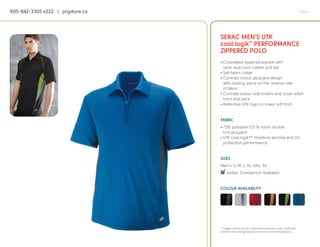 905-842-3355 x222 | prgstore.ca                                                                  PAGE 4




                                  SERAC MEN’S UTK
                                  cool.logik™ PERFORMANCE
                                  ZIPPERED POLO
                                  • Concealed zippered placket with
                                    semi-auto lock rubber pull tab
                                  • Self fabric collar
                                  • Contrast colour jacquard design
                                    with cooling yarns on the reverse side
                                    of fabric
                                  • Contrast colour side inserts and cover stitch
                                    front and back
                                  • Reflective UTK logo on lower left front


                                  FABRIC
                                  • 75% polyester/25 % nylon double
                                    knit jacquard
                                  • UTK cool.logik™, moisture wicking and UV
                                    protection performance


                                  SIZES
                                  Men’s: S, M, L, XL, XXL, 3X
                                  4
                                  q Ladies’ Companion Available


                                  COLOUR AVAILABILITY




                                  * Images shown are for illustration purposes only. Scale and
                                  location may change based on factory recommendations.
 