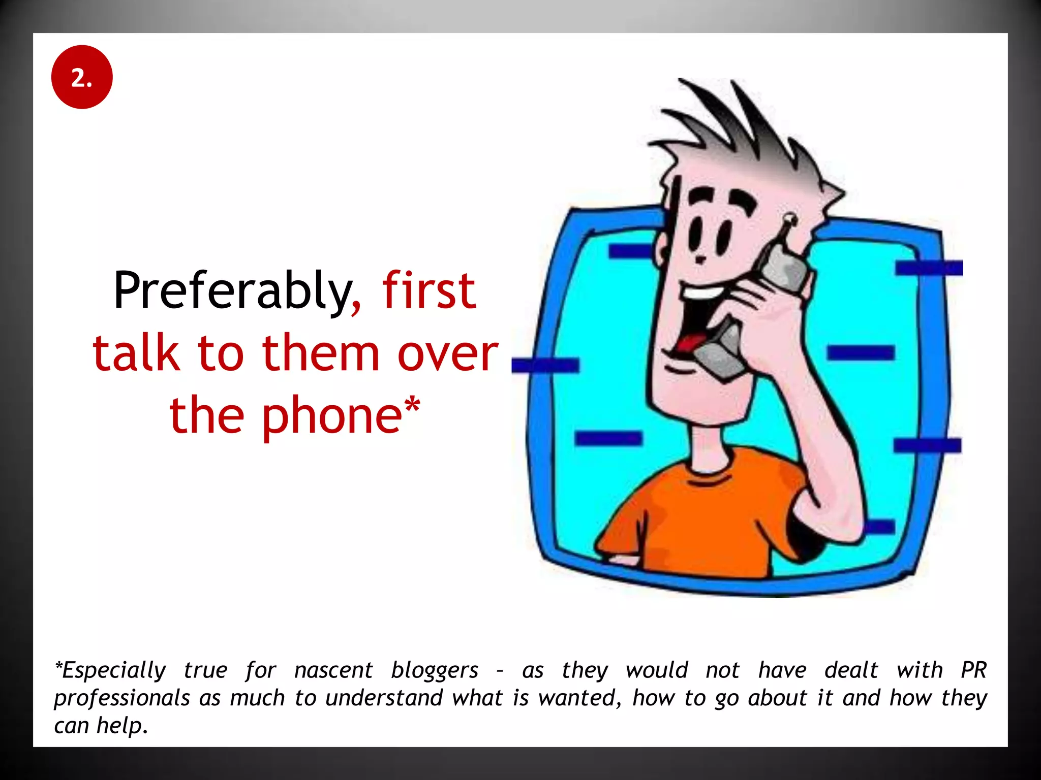 2.Preferably, first talk to them over the phone**Especially true for nascent bloggers – as they would not have dealt with PR professionals as much to understand what is wanted, how to go about it and how they can help.