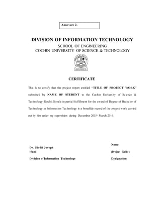 Annexure 2.
DIVISION OF INFORMATION TECHNOLOGY
SCHOOL OF ENGINEERING
COCHIN UNIVERSITY OF SCIENCE & TECHNOLOGY
CERTIFICATE
This is to certify that the project report entitled “TITLE OF PROJECT WORK”
submitted by NAME OF STUDENT to the Cochin University of Science &
Technology, Kochi, Kerala in partial fulfillment for the award of Degree of Bachelor of
Technology in Information Technology is a bonafide record of the project work carried
out by him under my supervision during December 2015- March 2016.
Dr. Shelbi Joseph
Name
(Project Guide)Head
Division of Information Technology Designation
 