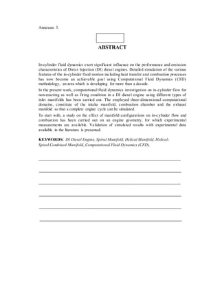 Annexure 3.
ABSTRACT
In-cylinder fluid dynamics exert significant influence on the performance and emission
characteristics of Direct Injection (DI) diesel engines. Detailed simulation of the various
features of the in-cylinder fluid motion including heat transfer and combustion processes
has now become an achievable goal using Computational Fluid Dynamics (CFD)
methodology, an area which is developing for more than a decade.
In the present work, computational fluid dynamics investigation on in-cylinder flow for
non-reacting as well as firing condition in a DI diesel engine using different types of
inlet manifolds has been carried out. The employed three-dimensional computational
domains, constitute of the intake manifold, combustion chamber and the exhaust
manifold so that a complete engine cycle can be simulated.
To start with, a study on the effect of manifold configurations on in-cylinder flow and
combustion has been carried out on an engine geometry, for which experimental
measurements are available. Validation of simulated results with experimental data
available in the literature is presented.
KEYWORDS: DI Diesel Engine, Spiral Manifold, Helical Manifold, Helical-
Spiral Combined Manifold, Computational Fluid Dynamics (CFD).
 