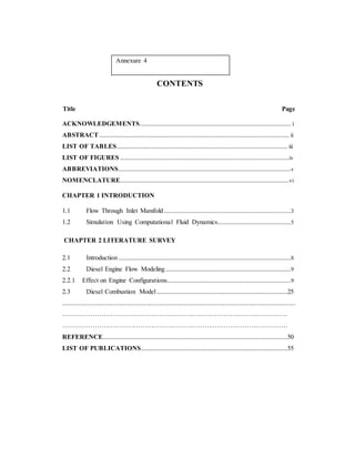 Annexure 4
CONTENTS
Title Page
ACKNOWLEDGEMENTS....................................................................................... i
ABSTRACT............................................................................................................. ii
LIST OF TABLES.................................................................................................. iii
LIST OF FIGURES .................................................................................................iv
ABBREVIATIONS...................................................................................................v
NOMENCLATURE.................................................................................................vi
CHAPTER 1 INTRODUCTION
1.1 Flow Through Inlet Manifold.........................................................................3
1.2 Simulation Using Computational Fluid Dynamics..........................................5
CHAPTER 2 LITERATURE SURVEY
2.1 Introduction ...................................................................................................8
2.2 Diesel Engine Flow Modeling........................................................................9
2.2.1 Effect on Engine Configurations.......................................................................9
2.3 Diesel Combustion Model...........................................................................25
...........................................................................................................................................
……………………………………………………………………………………………
……………………………………………………………………………………………
REFERENCE..........................................................................................................50
LIST OF PUBLICATIONS....................................................................................55
 