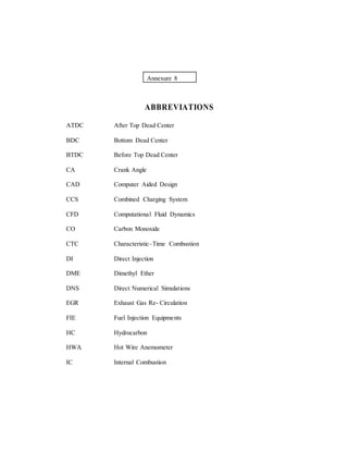 Annexure 8
ABBREVIATIONS
ATDC After Top Dead Center
BDC Bottom Dead Center
BTDC Before Top Dead Center
CA Crank Angle
CAD Computer Aided Design
CCS Combined Charging System
CFD Computational Fluid Dynamics
CO Carbon Monoxide
CTC Characteristic–Time Combustion
DI Direct Injection
DME Dimethyl Ether
DNS Direct Numerical Simulations
EGR Exhaust Gas Re- Circulation
FIE Fuel Injection Equipments
HC Hydrocarbon
HWA Hot Wire Anemometer
IC Internal Combustion
 