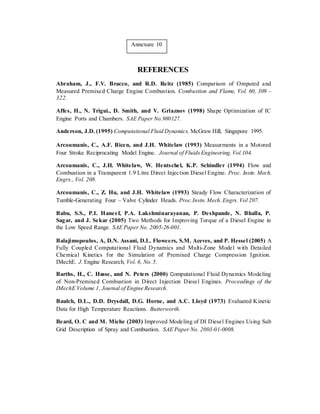 Annexure 10
REFERENCES
Abraham, J., F.V. Bracco, and R.D. Reitz (1985) Comparison of Omputed and
Measured Premixed Charge Engine Combustion. Combustion and Flame, Vol. 60, 309 –
322.
Affes, H., N. Trigui., D. Smith, and V. Griaznov (1998) Shape Optimization of IC
Engine Ports and Chambers. SAE Paper No.980127.
Anderson, J.D. (1995) Computational Fluid Dynamics. McGraw Hill, Singapore 1995.
Arcoumanis, C., A.F. Bicen, and J.H. Whitelaw (1993) Measurments in a Motored
Four Stroke Reciprocating Model Engine. Journal of FluidsEngineering,Vol.104.
Arcoumanis, C., J.H. Whitelaw, W. Hentschel, K.P. Schindler (1994) Flow and
Combustion in a Transparent 1.9 Litre Direct Injection Diesel Engine. Proc. Instn. Mech.
Engrs., Vol. 208.
Arcoumanis, C., Z. Hu, and J.H. Whitelaw (1993) Steady Flow Characterization of
Tumble-Generating Four – Valve Cylinder Heads. Proc.Instn.Mech.Engrs. Vol 207.
Babu, S.S., P.I. Haneef, P.A. Lakshminarayanan, P. Deshpande, N. Bhalla, P.
Sagar, and J. Sekar (2005) Two Methods for Improving Torque of a Diesel Engine in
the Low Speed Range. SAE Paper No. 2005-26-001.
Balajimopoulos, A, D.N. Assani, D.L. Floweers, S.M. Aceves, and P. Hessel (2005) A
Fully Coupled Computational Fluid Dynamics and Multi-Zone Model with Detailed
Chemical Kinetics for the Simulation of Premixed Charge Compression Ignition.
IMechE. J. Engine Research, Vol. 6, No.5.
Barths, H., C. Hasse, and N. Peters (2000) Computational Fluid Dynamics Modeling
of Non-Premixed Combustion in Direct Injection Diesel Engines. Proceedings of the
IMechE Volume 1, Journal of Engine Research.
Baulch, D.L., D.D. Drysdall, D.G. Horne, and A.C. Lloyd (1973) Evaluated Kinetic
Data for High Temperature Reactions. Butterworth.
Beard, O. C and M. Miche (2003) Improved Modeling of DI Diesel Engines Using Sub
Grid Description of Spray and Combustion. SAE Paper No. 2003-01-0008.
 