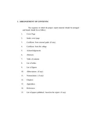 1. ARRANGEMENT OF CONTENTS:
The sequence in which the project report material should be arranged
and bound should be as follows:
1. Cover Page
2. Inside cover page
3. Certificate from external guide (if any)
4. Certificate from the college
5. Acknowledgements
6. Abstracts
7. Table of contents
8. List of tables
9. List of figures
10. Abbreviations (if any)
11. Nomenclature ( if any)
12. Chapters
13. Appendices
14. References
15. List of papers published, based on the report ( if any)
 