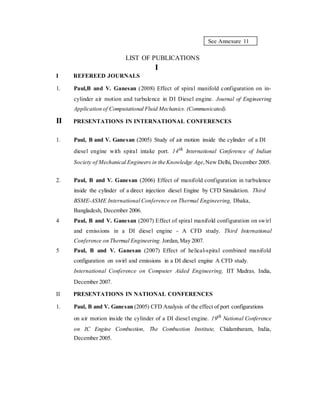 See Annexure 11
LIST OF PUBLICATIONS
I
I REFEREED JOURNALS
1. Paul,B and V. Ganesan (2008) Effect of spiral manifold configuration on in-
cylinder air motion and turbulence in DI Diesel engine. Journal of Engineering
Application of Computational Fluid Mechanics. (Communicated).
II PRESENTATIONS IN INTERNATIONAL CONFERENCES
1. Paul, B and V. Ganesan (2005) Study of air motion inside the cylinder of a DI
diesel engine with spiral intake port. 14th International Conference of Indian
Society of Mechanical Engineers in the Knowledge Age,New Delhi, December 2005.
2. Paul, B and V. Ganesan (2006) Effect of manifold configuration in turbulence
inside the cylinder of a direct injection diesel Engine by CFD Simulation. Third
BSME-ASME International Conference on Thermal Engineering, Dhaka,
Bangladesh, December 2006.
4 Paul, B and V. Ganesan (2007) Effect of spiral manifold configuration on swirl
and emissions in a DI diesel engine - A CFD study. Third International
Conference on Thermal Engineering. Jordan,May 2007.
5 Paul, B and V. Ganesan (2007) Effect of helical-spiral combined manifold
configuration on swirl and emissions in a DI diesel engine A CFD study.
International Conference on Computer Aided Engineering, IIT Madras, India,
December 2007.
II PRESENTATIONS IN NATIONAL CONFERENCES
1. Paul, B and V. Ganesan (2005) CFD Analysis of the effect of port configurations
on air motion inside the cylinder of a DI diesel engine. 19th National Conference
on IC Engine Combustion, The Combustion Institute, Chidambaram, India,
December 2005.
 