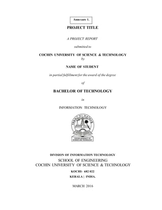 Annexure 1.
PROJECT TITLE
A PROJECT REPORT
submitted to
COCHIN UNIVERSITY OF SCIENCE & TECHNOLOGY
by
NAME OF STUDENT
in partial fulfillment for the award of the degree
of
BACHELOR OF TECHNOLOGY
in
INFORMATION TECHNOLOGY
DIVISION OF INFORMATION TECHNOLOGY
SCHOOL OF ENGINEERING
COCHIN UNIVERSITY OF SCIENCE & TECHNOLOGY
KOCHI- 682 022
KERALA | INDIA.
MARCH 2016
 