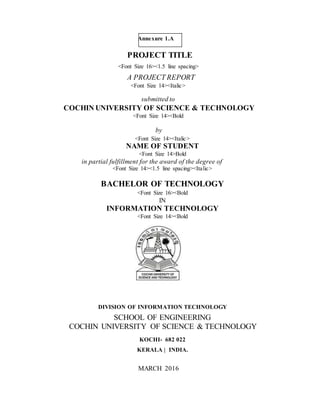 Annexure 1.A
PROJECT TITLE
<Font Size 16><1.5 line spacing>
A PROJECT REPORT
<Font Size 14><Italic>
submitted to
COCHIN UNIVERSITY OF SCIENCE & TECHNOLOGY
<Font Size 14><Bold
by
<Font Size 14><Italic>
NAME OF STUDENT
<Font Size 14>Bold
in partial fulfillment for the award of the degree of
<Font Size 14><1.5 line spacing><Italic>
BACHELOR OF TECHNOLOGY
<Font Size 16><Bold
IN
INFORMATION TECHNOLOGY
<Font Size 14><Bold
DIVISION OF INFORMATION TECHNOLOGY
SCHOOL OF ENGINEERING
COCHIN UNIVERSITY OF SCIENCE & TECHNOLOGY
KOCHI- 682 022
KERALA | INDIA.
MARCH 2016
 