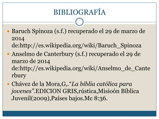 BIBLIOGRAFÍA
 Baruch Spinoza (s.f.) recuperado el 29 de marzo de
2014
de:http://es.wikipedia.org/wiki/Baruch_Spinoza
 Anselmo de Canterbury (s.f.) recuperado el 29 de
marzo de 2014
de:http://es.wikipedia.org/wiki/Anselmo_de_Cante
rbury
 Chávez de la Mora,G,.“La biblia católica para
jovenes”.EDICION GRIS,rústica,Misioón Bíblica
Juvenil(2009),Países bajos.Mc 8:36.
 