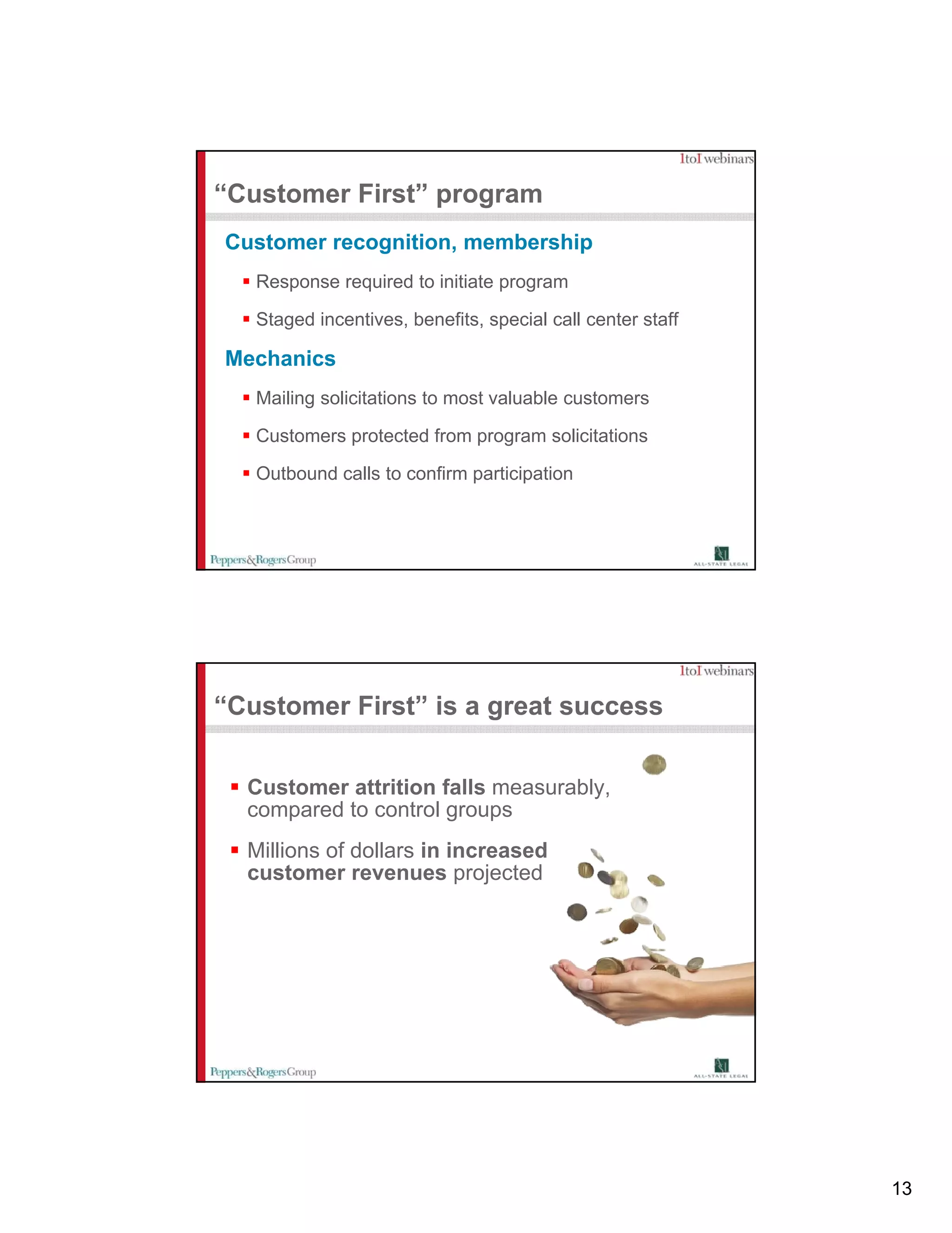 “Customer First” program
Customer recognition, membership
   Response required to initiate p g
      p       q                  program

   Staged incentives, benefits, special call center staff

Mechanics
   Mailing solicitations to most valuable customers

   Customers protected from program solicitations
   C t          t t df                li it ti

   Outbound calls to confirm participation




“Customer First” is a great success


  Customer attrition falls measurably,
  compared t control groups
         d to     t l
  Millions of dollars in increased
  customer revenues projected




                                                            13
 