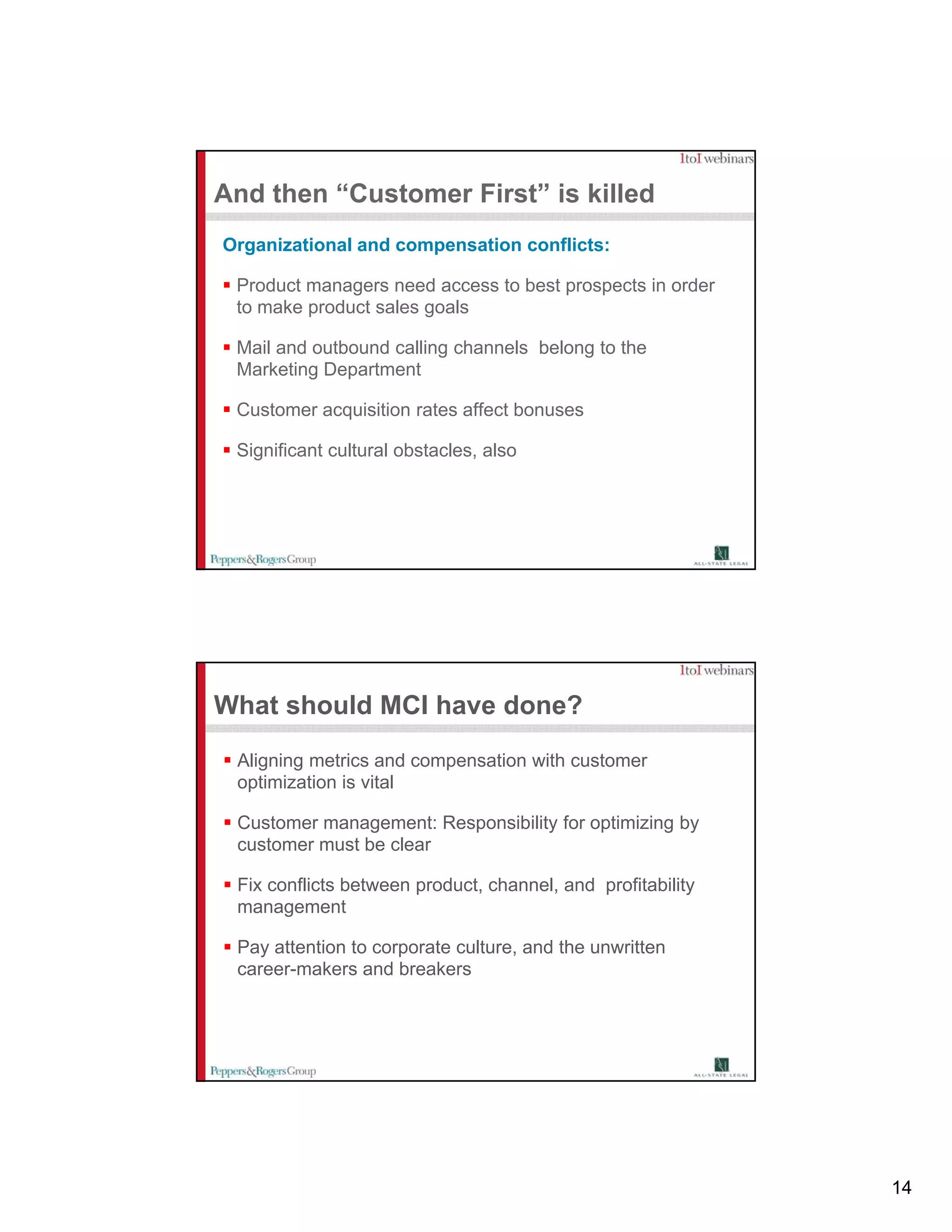 And then “Customer First” is killed
Organizational and compensation conflicts:

 Product managers need access to best prospects in order
 to make product sales goals

 Mail and outbound calling channels belong to the
 Marketing Department

 Customer acquisition rates affect bonuses

 Significant cultural obstacles, also




What should MCI have done?
 Aligning metrics and compensation with customer
 optimization is vital

 Customer management: Responsibility for optimizing by
 customer must be clear

 Fix conflicts between product, channel, and profitability
 management

 Pay tt ti t
 P attention to corporate culture, and the unwritten
                       t    lt       d th      itt
 career-makers and breakers




                                                             14
 