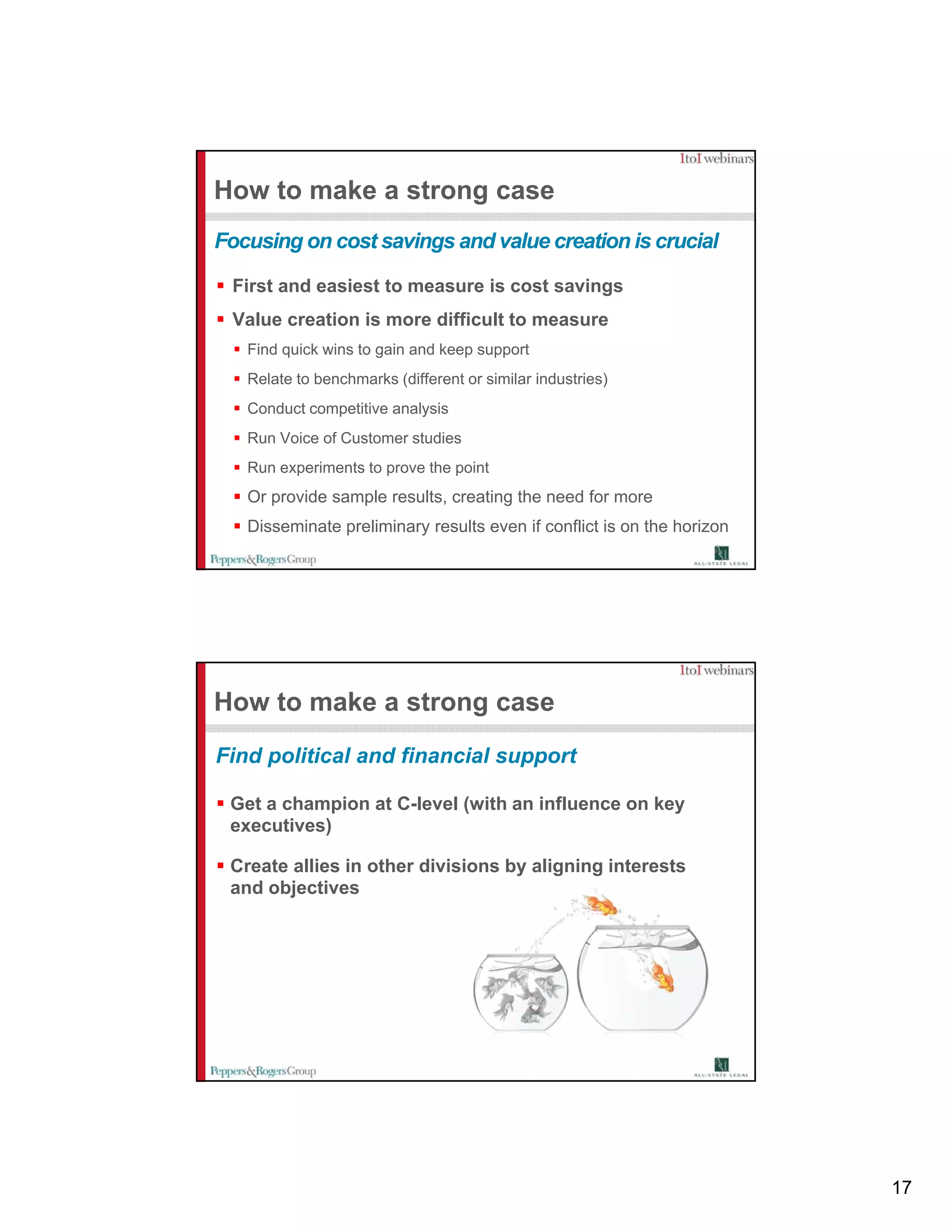 How to make a strong case
Focusing on cost savings and value creation is crucial

 First and easiest to measure is cost savings
 Value creation is more difficult to measure
   Find quick wins to gain and keep support
   Relate to benchmarks (different or similar industries)
   Conduct competitive analysis
   Run Voice of Customer studies
   Run experiments to prove the point
   Or provide sample results, creating the need for more
   Disseminate preliminary results even if conflict is on the horizon




How to make a strong case
Find political and financial support

 Get a champion at C-level (with an influence on key
                   C level
 executives)

 Create allies in other divisions by aligning interests
 and objectives




                                                                        17
 