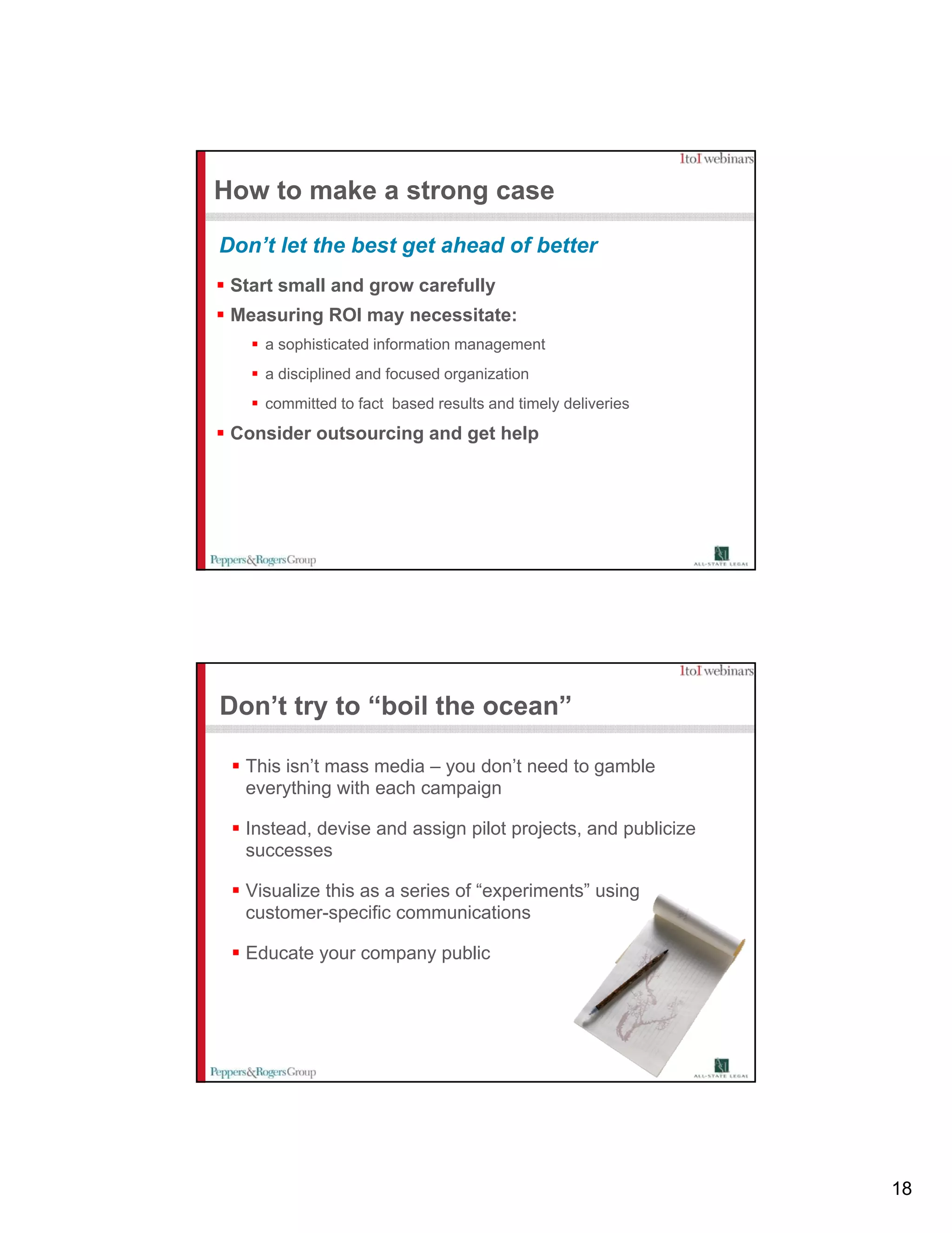 How to make a strong case

Don’t let the best get ahead of better
 Start small and grow carefully
 Measuring ROI may necessitate:
    a sophisticated information management
    a disciplined and focused organization
    committed to fact based results and timely deliveries
 Consider outsourcing and get help




Don’t try to “boil the ocean”

  This isn’t mass media – you don’t need to gamble
  everything with each campaign

  Instead, devise and assign pilot projects, and publicize
  successes

  Visualize this as a series of “experiments” using
  customer-specific communications

  Educate your company public




                                                             18
 