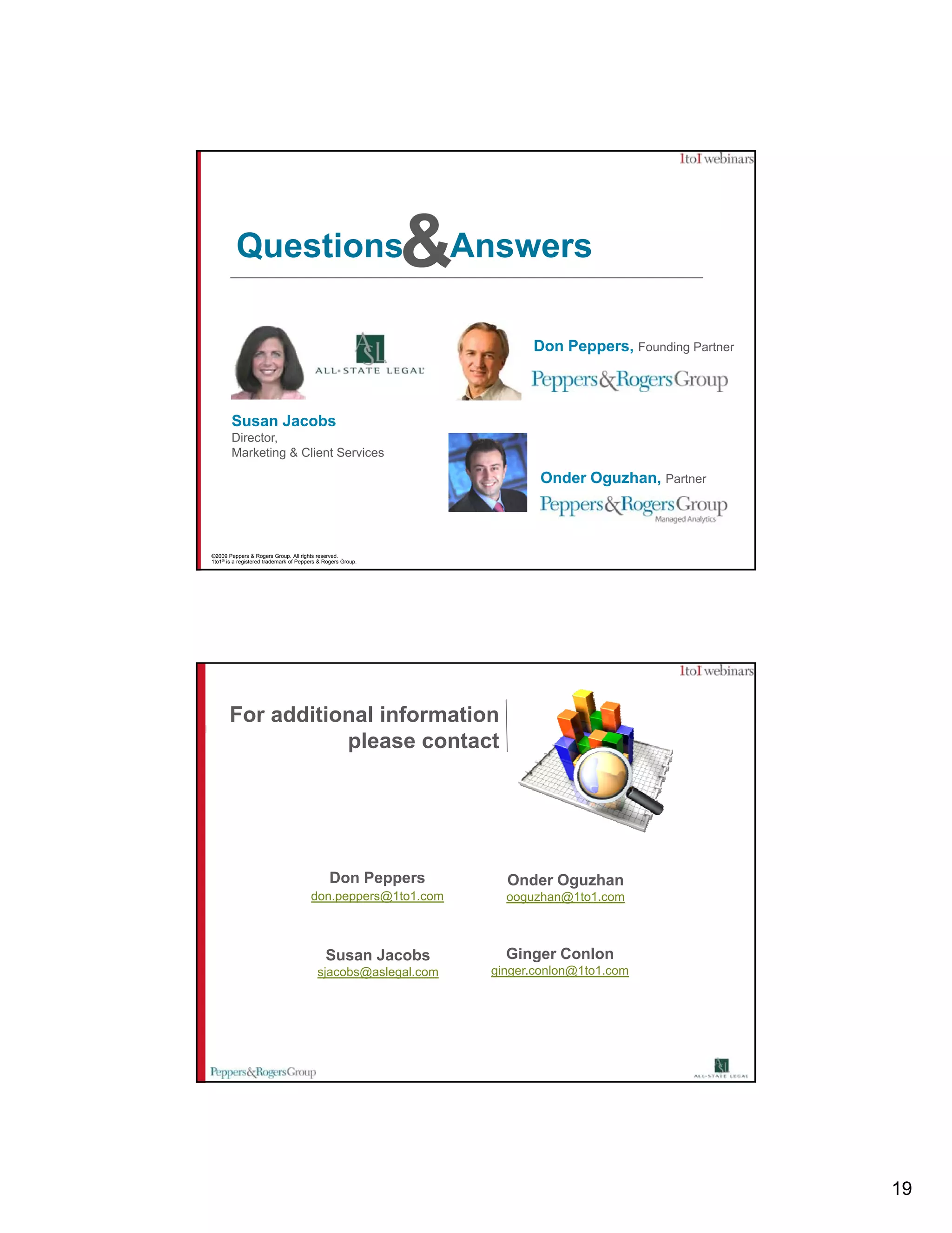 Questions                                           &Answers
                                                                      Don Peppers, Founding Partner



        Susan Jacobs
        Director,
        Marketing & Client Services

                                                                       Onder Oguzhan, Partner



©2009 Peppers & Rogers Group. All rights reserved.
1to1® is a registered trademark of Peppers & Rogers Group.




       For additional information
                  please contact




                                               Don Peppers        Onder Oguzhan
                                       don.peppers@1to1.com       ooguzhan@1to1.com



                                             Susan Jacobs         Ginger Conlon
                                          sjacobs@aslegal.com   ginger.conlon@1to1.com




                                                                                                      19
 