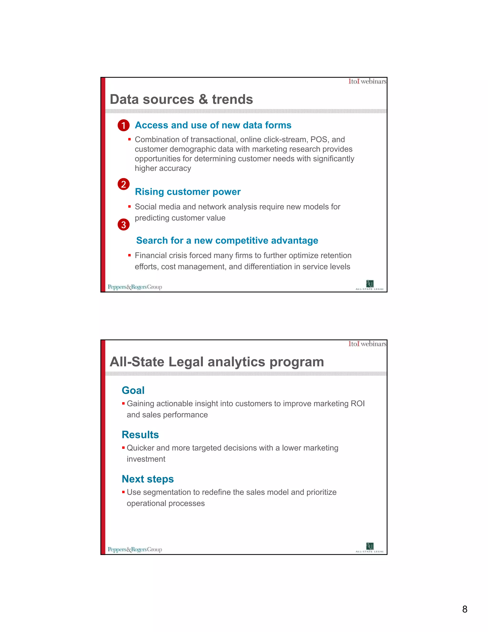 Data sources & trends
 1 Access and use of new data forms
       Combination of transactional, online click-stream, POS, and
       customer demographic data with marketing research provides
       opportunities for determining customer needs with significantly
       higher accuracy

 2
       Rising customer power
       Social media and network analysis require new models for
       p
       predicting customer value
                g
 3
       Search for a new competitive advantage
       Financial crisis forced many firms to further optimize retention
       efforts, cost management, and differentiation in service levels




All-State Legal analytics program

 Goal
     Gaining actionable insight into customers to improve marketing ROI
     and sales performance

 Results
     Quicker and more targeted decisions with a lower marketing
     investment

 Next steps
         p
     Use segmentation to redefine the sales model and prioritize
     operational processes




                                                                          8
 