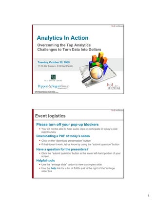 Analytics In Action
      Overcoming the Top Analytics
      Challenges to Turn Data Into Dollars


       Tuesday, October 20, 2009
       11:00 AM Eastern, 8:00 AM Pacific




©2009 Peppers & Rogers Group. All rights reserved.
1to1® is a registered trademark of Peppers & Rogers Group.




Event logistics
    Please turn off your pop-up blockers
                You will not be able to hear audio clips or participate in today’s post
                event survey
    Downloading a PDF of today’s slides
                Click on the “download presentation” button
                If that doesn’t work, let us know by using the “submit question” button
    Have a question for the presenters?
                Click the “submit question” button in the lower left-hand portion of your
                screen
    Helpful tools
                Use the “enlarge slide” button to view a complex slide
                Use the help link for a list of FAQs just to the right of the “enlarge
                slide” link




                                                                                            1
 