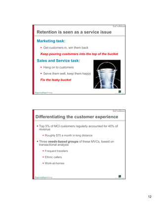 Retention is seen as a service issue

Marketing task:
   Get customers in win them back
                 in,

  Keep pouring customers into the top of the bucket

Sales and Service task:
   Hang on to customers

   Serve them well, keep them happy

  Fix the leaky bucket




Differentiating the customer experience

 Top 5% of MCI customers regularly accounted for 40% of
 revenue
    Roughly $75 a month in long distance

 Three needs-based groups of these MVCs, based on
 transactional analysis

    Frequent travelers

    Ethnic callers

    Work-at-homes




                                                          12
 