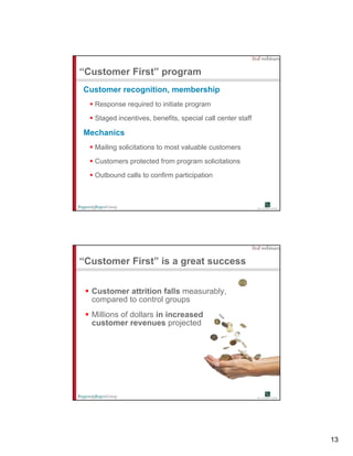 “Customer First” program
Customer recognition, membership
   Response required to initiate p g
      p       q                  program

   Staged incentives, benefits, special call center staff

Mechanics
   Mailing solicitations to most valuable customers

   Customers protected from program solicitations
   C t          t t df                li it ti

   Outbound calls to confirm participation




“Customer First” is a great success


  Customer attrition falls measurably,
  compared t control groups
         d to     t l
  Millions of dollars in increased
  customer revenues projected




                                                            13
 