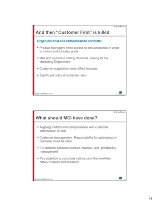 And then “Customer First” is killed
Organizational and compensation conflicts:

 Product managers need access to best prospects in order
 to make product sales goals

 Mail and outbound calling channels belong to the
 Marketing Department

 Customer acquisition rates affect bonuses

 Significant cultural obstacles, also




What should MCI have done?
 Aligning metrics and compensation with customer
 optimization is vital

 Customer management: Responsibility for optimizing by
 customer must be clear

 Fix conflicts between product, channel, and profitability
 management

 Pay tt ti t
 P attention to corporate culture, and the unwritten
                       t    lt       d th      itt
 career-makers and breakers




                                                             14
 