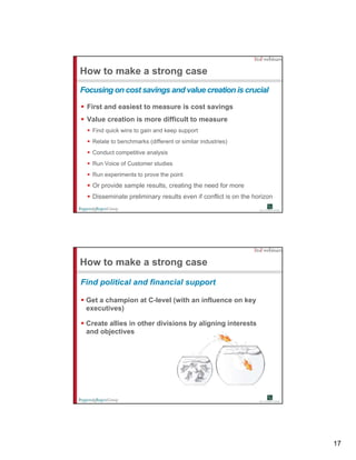 How to make a strong case
Focusing on cost savings and value creation is crucial

 First and easiest to measure is cost savings
 Value creation is more difficult to measure
   Find quick wins to gain and keep support
   Relate to benchmarks (different or similar industries)
   Conduct competitive analysis
   Run Voice of Customer studies
   Run experiments to prove the point
   Or provide sample results, creating the need for more
   Disseminate preliminary results even if conflict is on the horizon




How to make a strong case
Find political and financial support

 Get a champion at C-level (with an influence on key
                   C level
 executives)

 Create allies in other divisions by aligning interests
 and objectives




                                                                        17
 