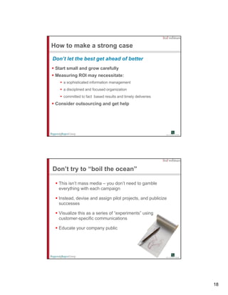 How to make a strong case

Don’t let the best get ahead of better
 Start small and grow carefully
 Measuring ROI may necessitate:
    a sophisticated information management
    a disciplined and focused organization
    committed to fact based results and timely deliveries
 Consider outsourcing and get help




Don’t try to “boil the ocean”

  This isn’t mass media – you don’t need to gamble
  everything with each campaign

  Instead, devise and assign pilot projects, and publicize
  successes

  Visualize this as a series of “experiments” using
  customer-specific communications

  Educate your company public




                                                             18
 