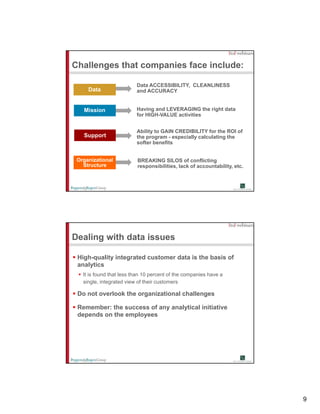 Challenges that companies face include:

                          Data ACCESSIBILITY, CLEANLINESS
     Data                 and ACCURACY


   Mission                Having and LEVERAGING the right data
                          for HIGH-VALUE activities


                          Ability to GAIN CREDIBILITY for the ROI of
   Support                the program - especially calculating the
                          softer benefits


 Organizational           BREAKING SILOS of conflicting
   Structure              responsibilities, lack of accountability, etc.




Dealing with data issues

 High-quality integrated customer data is the basis of
 analytics
   It is found that less than 10 percent of the companies have a
   single, integrated view of their customers

 Do not overlook the organizational challenges

 Remember: the success of any analytical initiative
 depends on the employees




                                                                           9
 