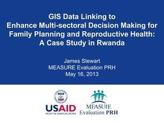 GIS Data Linking to
Enhance Multi-sectoral Decision Making for
Family Planning and Reproductive Health:
A Case Study in Rwanda
James Stewart
MEASURE Evaluation PRH
May 16, 2013
 