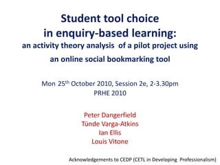 Student tool choice
in enquiry-based learning:
an activity theory analysis of a pilot project using
an online social bookmarking tool
Mon 25th October 2010, Session 2e, 2-3.30pm
PRHE 2010
Peter Dangerfield
Tünde Varga-Atkins
Ian Ellis
Louis Vitone
Acknowledgements to CEDP (CETL in Developing Professionalism)
 