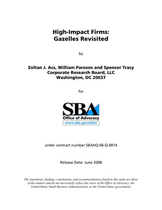 High-Impact Firms:
Gazelles Revisited
by
Zoltan J. Acs, William Parsons and Spencer Tracy
Corporate Research Board, LLC
Washington, DC 20037
for
under contract number SBAHQ-06-Q-0014
Release Date: June 2008
The statements, findings, conclusions, and recommendations found in this study are those
of the authors and do not necessarily reflect the views of the Office of Advocacy, the
United States Small Business Administration, or the United States government.
 