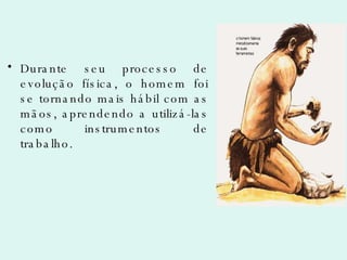 Durante seu processo de evolução física, o homem foi se tornando mais hábil com as mãos, aprendendo a utilizá-las como instrumentos de trabalho. 