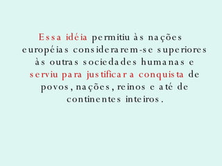 Essa idéia  permitiu às nações européias considerarem-se superiores às outras sociedades humanas e  serviu para justificar a conquista  de povos, nações, reinos e até de continentes inteiros. 