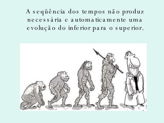 A seqüência dos tempos não produz necessária e automaticamente uma evolução do inferior para o superior. 