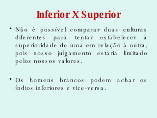 Inferior X Superior Não é possível comparar duas culturas diferentes para tentar estabelecer a superioridade de uma em relação à outra, pois nosso julgamento estaria limitado pelos nossos valores. Os homens brancos podem achar os índios inferiores e vice-versa. 