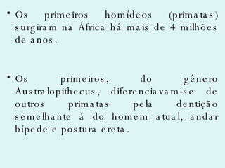 Os primeiros homídeos (primatas) surgiram na África há mais de 4 milhões de anos. Os primeiros, do gênero Australopithecus, diferenciavam-se de outros primatas pela dentição semelhante à do homem atual, andar bípede e postura ereta. 