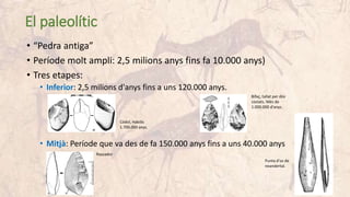 El paleolític
• “Pedra antiga”
• Període molt ampli: 2,5 milions anys fins fa 10.000 anys)
• Tres etapes:
• Inferior: 2,5 milions d'anys fins a uns 120.000 anys.
• Mitjà: Període que va des de fa 150.000 anys fins a uns 40.000 anys
Còdol, Habilis
1.700.000 anys.
Bifaç, tallat per dos
costats. Més de
1.000.000 d'anys.
Rascador
Punta d'os de
neandertal.
 