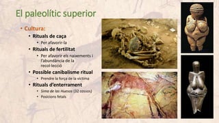 El paleolític superior
• Cultura:
• Rituals de caça
• Per afavorir-la
• Rituals de fertilitat
• Per afavorir els naixements i
l’abundància de la
recol·lecció
• Possible canibalisme ritual
• Prendre la força de la víctima
• Rituals d’enterrament
• Sima de las Huesos (32 cossos)
• Posicions fetals
 