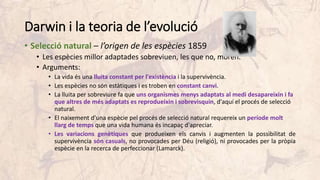 Darwin i la teoria de l’evolució
• Selecció natural – l’origen de les espècies 1859
• Les espècies millor adaptades sobreviuen, les que no, moren.
• Arguments:
• La vida és una lluita constant per l'existència i la supervivència.
• Les espècies no són estàtiques i es troben en constant canvi.
• La lluita per sobreviure fa que uns organismes menys adaptats al medi desapareixin i fa
que altres de més adaptats es reprodueixin i sobrevisquin, d'aquí el procés de selecció
natural.
• El naixement d'una espècie pel procés de selecció natural requereix un període molt
llarg de temps que una vida humana és incapaç d'apreciar.
• Les variacions genètiques que produeixen els canvis i augmenten la possibilitat de
supervivència són casuals, no provocades per Déu (religió), ni provocades per la pròpia
espècie en la recerca de perfeccionar (Lamarck).
 