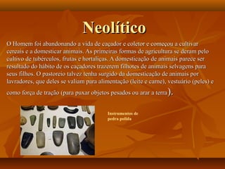 NeolíticoNeolítico
O Homem foi abandonando a vida de caçador e coletor e começou a cultivarO Homem foi abandonando a vida de caçador e coletor e começou a cultivar
cereais e a domesticar animais. As primeiras formas de agricultura se deram pelocereais e a domesticar animais. As primeiras formas de agricultura se deram pelo
cultivo de tubérculos, frutas e hortaliças. A domesticação de animais parece sercultivo de tubérculos, frutas e hortaliças. A domesticação de animais parece ser
resultado do hábito de os caçadores trazerem filhotes de animais selvagens pararesultado do hábito de os caçadores trazerem filhotes de animais selvagens para
seus filhos. O pastoreio talvez tenha surgido da domesticação de animais porseus filhos. O pastoreio talvez tenha surgido da domesticação de animais por
lavradores, que deles se valiam para alimentação (leite e carne), vestuário (peles) elavradores, que deles se valiam para alimentação (leite e carne), vestuário (peles) e
como força de tração (para puxar objetos pesados ou arar a terracomo força de tração (para puxar objetos pesados ou arar a terra).).
Instrumentos de
pedra polida
 