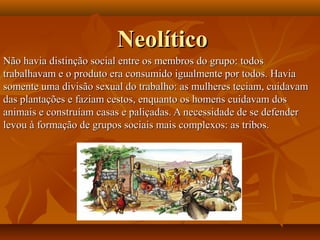 NeolíticoNeolítico
Não havia distinção social entre os membros do grupo: todosNão havia distinção social entre os membros do grupo: todos
trabalhavam e o produto era consumido igualmente por todos. Haviatrabalhavam e o produto era consumido igualmente por todos. Havia
somente uma divisão sexual do trabalho: as mulheres teciam, cuidavamsomente uma divisão sexual do trabalho: as mulheres teciam, cuidavam
das plantações e faziam cestos, enquanto os homens cuidavam dosdas plantações e faziam cestos, enquanto os homens cuidavam dos
animais e construíam casas e paliçadas. A necessidade de se defenderanimais e construíam casas e paliçadas. A necessidade de se defender
levou à formação de grupos sociais mais complexos: as tribos.levou à formação de grupos sociais mais complexos: as tribos.
 