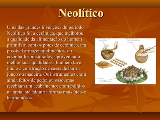 NeolíticoNeolítico
Uma das grandes invenções do períodoUma das grandes invenções do período
Neolítico foi a cerâmica, que melhorouNeolítico foi a cerâmica, que melhorou
a qualidade da alimentação do homema qualidade da alimentação do homem
primitivo: com os potes de cerâmica, eraprimitivo: com os potes de cerâmica, era
possível armazenar alimentos, oupossível armazenar alimentos, ou
cozinhá-los misturados, aproveitandocozinhá-los misturados, aproveitando
melhor suas qualidades. Também tevemelhor suas qualidades. Também teve
início a construção de casas de barro,início a construção de casas de barro,
junco ou madeira. Os instrumentos eramjunco ou madeira. Os instrumentos eram
ainda feitos de pedra ou osso, masainda feitos de pedra ou osso, mas
recebiam um acabamento: eram polidosrecebiam um acabamento: eram polidos
na areia, até adquirir formas mais úteis ena areia, até adquirir formas mais úteis e
harmoniosas.harmoniosas.
 