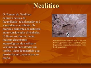NeolíticoNeolítico
O Homem do NeolíticoO Homem do Neolítico
cultuava deusas dacultuava deusas da
fecundidade, relacionando-as àfecundidade, relacionando-as à
semeadura e à colheita. Ossemeadura e à colheita. Os
próprios elementos da naturezapróprios elementos da natureza
eram considerados divindades.eram considerados divindades.
Cultuava os mortos, comoCultuava os mortos, como
indicam descobertasindicam descobertas
arqueológicas de vasilhas earqueológicas de vasilhas e
vestimentas encontradas emvestimentas encontradas em
tumbas, além de materiais que,tumbas, além de materiais que,
possivelmente, pertenciam aopossivelmente, pertenciam ao
morto.morto.
Tumulo escavado em israel com 12 mil anos
de idade, pertencia a uma sacerdotisa, além
de partes do corpo dela, encontraram restos
de vários animais.
 