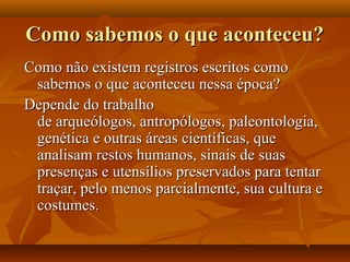 Como sabemos o que aconteceu?Como sabemos o que aconteceu?
Como não existem registros escritos comoComo não existem registros escritos como
sabemos o que aconteceu nessa época?sabemos o que aconteceu nessa época?
Depende do trabalhoDepende do trabalho
de arqueólogos, antropólogos, paleontologia,de arqueólogos, antropólogos, paleontologia,
genética e outras áreas científicas, quegenética e outras áreas científicas, que
analisam restos humanos, sinais de suasanalisam restos humanos, sinais de suas
presenças e utensílios preservados para tentarpresenças e utensílios preservados para tentar
traçar, pelo menos parcialmente, sua cultura etraçar, pelo menos parcialmente, sua cultura e
costumes.costumes.
 