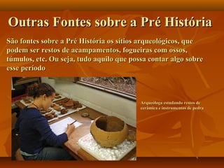 Arqueóloga estudando restos deArqueóloga estudando restos de
cerâmica e instrumentos de pedracerâmica e instrumentos de pedra
Outras Fontes sobre a Pré HistóriaOutras Fontes sobre a Pré História
São fontes sobre a Pré História os sítios arqueológicos, queSão fontes sobre a Pré História os sítios arqueológicos, que
podem ser restos de acampamentos, fogueiras com ossos,podem ser restos de acampamentos, fogueiras com ossos,
túmulos, etc. Ou seja, tudo aquilo que possa contar algo sobretúmulos, etc. Ou seja, tudo aquilo que possa contar algo sobre
esse períodoesse período
 