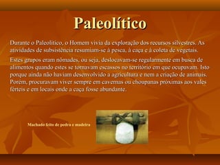 PaleolíticoPaleolítico
Durante o Paleolítico, o Homem vivia da exploração dos recursos silvestres. AsDurante o Paleolítico, o Homem vivia da exploração dos recursos silvestres. As
atividades de subsistência resumiam-se à pesca, à caça e à coleta de vegetais.atividades de subsistência resumiam-se à pesca, à caça e à coleta de vegetais.
Estes grupos eram nômades, ou seja, deslocavam-se regularmente em busca deEstes grupos eram nômades, ou seja, deslocavam-se regularmente em busca de
alimentos quando estes se tornavam escassos no território em que ocupavam. Istoalimentos quando estes se tornavam escassos no território em que ocupavam. Isto
porque ainda não haviam desenvolvido a agricultura e nem a criação de animais.porque ainda não haviam desenvolvido a agricultura e nem a criação de animais.
Porém, procuravam viver sempre em cavernas ou choupanas próximas aos valesPorém, procuravam viver sempre em cavernas ou choupanas próximas aos vales
férteis e em locais onde a caça fosse abundante.férteis e em locais onde a caça fosse abundante.
Machado feito de pedra e madeira
 