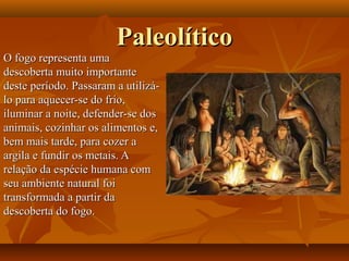 PaleolíticoPaleolítico
O fogo representa umaO fogo representa uma
descoberta muito importantedescoberta muito importante
deste período. Passaram a utilizá-deste período. Passaram a utilizá-
lo para aquecer-se do frio,lo para aquecer-se do frio,
iluminar a noite, defender-se dosiluminar a noite, defender-se dos
animais, cozinhar os alimentos e,animais, cozinhar os alimentos e,
bem mais tarde, para cozer abem mais tarde, para cozer a
argila e fundir os metais. Aargila e fundir os metais. A
relação da espécie humana comrelação da espécie humana com
seu ambiente natural foiseu ambiente natural foi
transformada a partir datransformada a partir da
descoberta do fogo.descoberta do fogo.
 