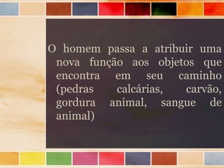 O homem passa a atribuir uma
nova função aos objetos que
encontra em seu caminho
(pedras calcárias, carvão,
gordura animal, sangue de
animal)
 