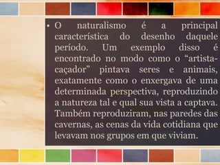 • O naturalismo é a principal
característica do desenho daquele
período. Um exemplo disso é
encontrado no modo como o “artista-
caçador” pintava seres e animais,
exatamente como o enxergava de uma
determinada perspectiva, reproduzindo
a natureza tal e qual sua vista a captava.
Também reproduziram, nas paredes das
cavernas, as cenas da vida cotidiana que
levavam nos grupos em que viviam.
 